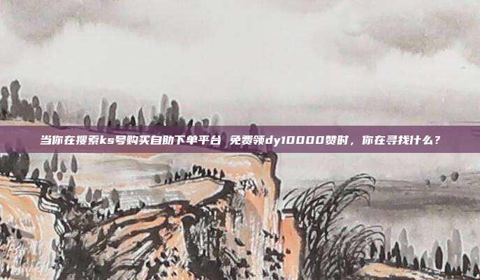 当你在搜索ks号购买自助下单平台 免费领dy10000赞时，你在寻找什么？