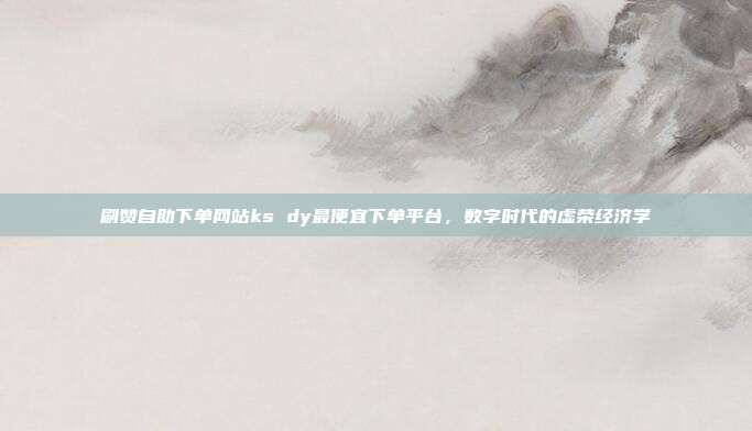 刷赞自助下单网站ks dy最便宜下单平台,数字时代的虚荣经济学