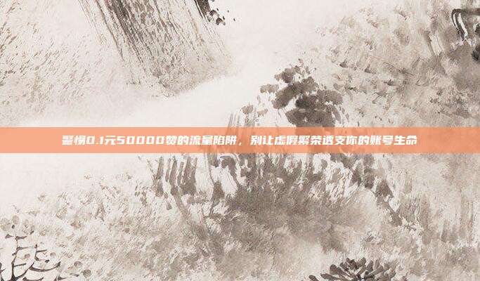 警惕0.1元50000赞的流量陷阱，别让虚假繁荣透支你的账号生命