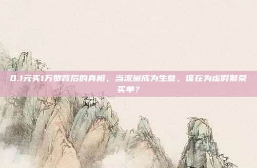 0.1元买1万赞背后的真相,当流量成为生意,谁在为虚假繁荣买单?