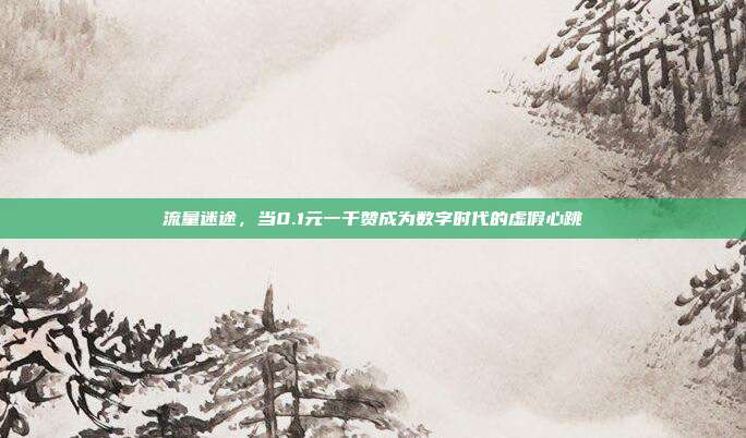 流量迷途，当0.1元一千赞成为数字时代的虚假心跳