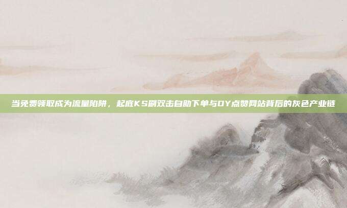 当免费领取成为流量陷阱，起底KS刷双击自助下单与DY点赞网站背后的灰色产业链