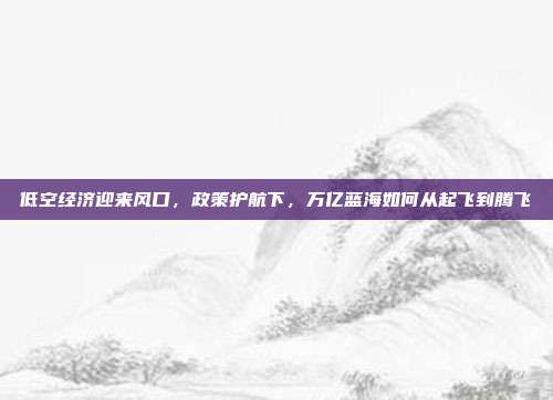 低空经济迎来风口,政策护航下,万亿蓝海如何从起飞到腾飞