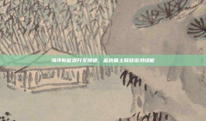 海洋新能源开发提速，蓝色疆土释放澎湃绿能