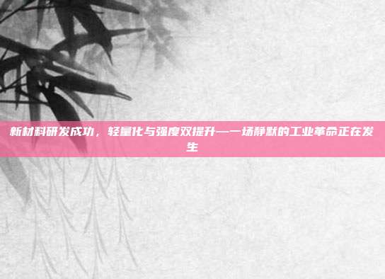 新材料研发成功，轻量化与强度双提升—一场静默的工业革命正在发生