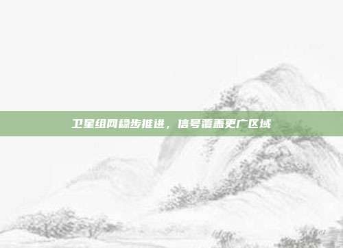 卫星组网稳步推进,信号覆盖更广区域