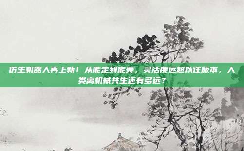 仿生机器人再上新!从能走到能舞,灵活度远超以往版本,人类离机械共生还有多远?