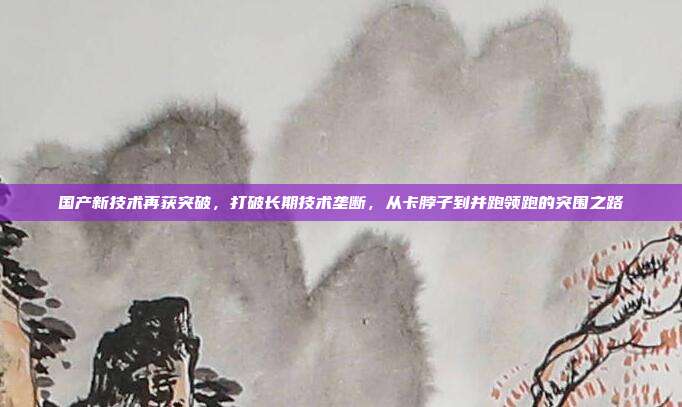 国产新技术再获突破，打破长期技术垄断，从卡脖子到并跑领跑的突围之路