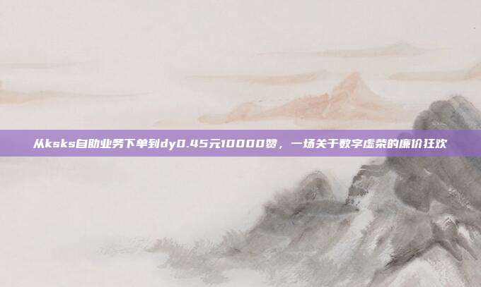 从ksks自助业务下单到dy0.45元10000赞，一场关于数字虚荣的廉价狂欢