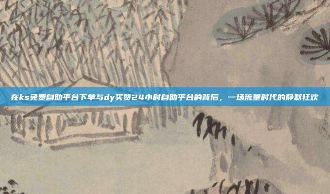 在ks免费自助平台下单与dy买赞24小时自助平台的背后,一场流量时代的静默狂欢