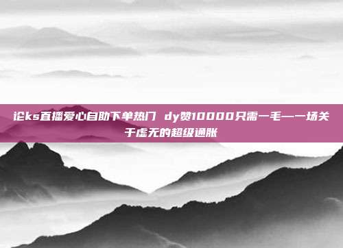 论ks直播爱心自助下单热门 dy赞10000只需一毛—一场关于虚无的超级通胀