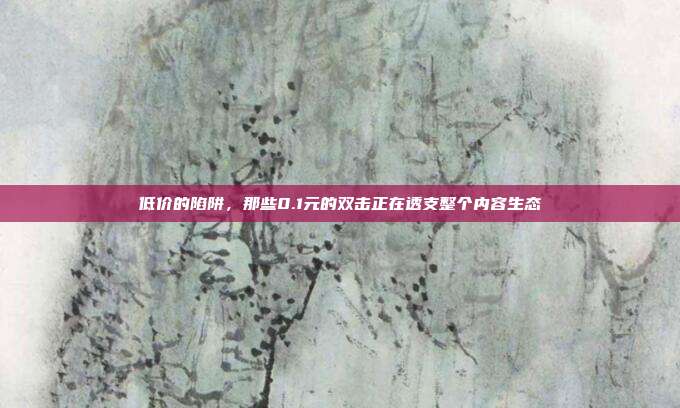 低价的陷阱,那些0.1元的双击正在透支整个内容生态
