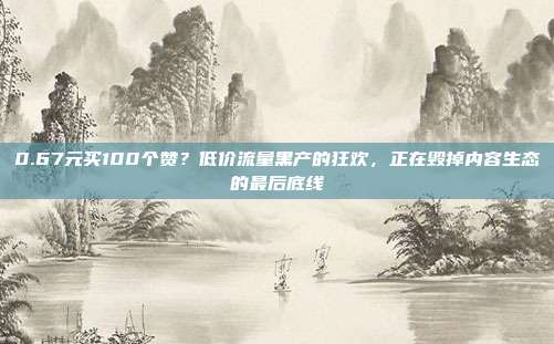 0.67元买100个赞?低价流量黑产的狂欢,正在毁掉内容生态的最后底线