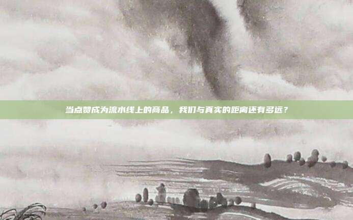 当点赞成为流水线上的商品，我们与真实的距离还有多远？