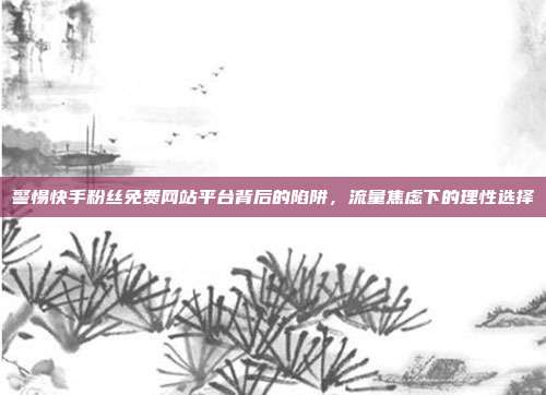 警惕快手粉丝免费网站平台背后的陷阱，流量焦虑下的理性选择