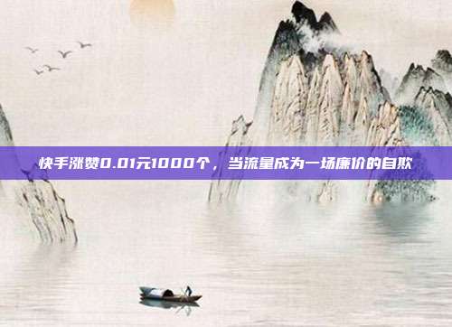 快手涨赞0.01元1000个，当流量成为一场廉价的自欺