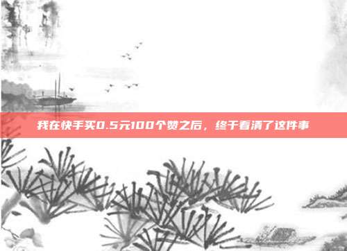 我在快手买0.5元100个赞之后,终于看清了这件事