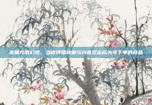 流量充值幻觉，当微博播放量与抖音双击成为可下单的商品