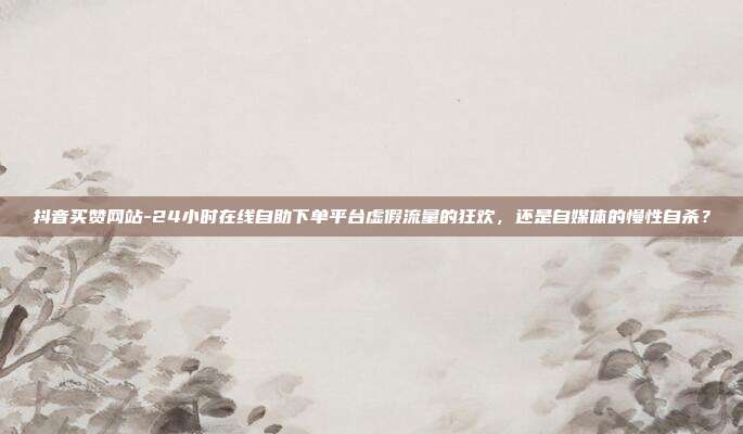 抖音买赞网站-24小时在线自助下单平台虚假流量的狂欢，还是自媒体的慢性自杀？