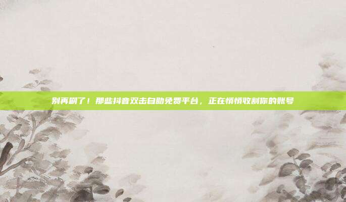 别再刷了！那些抖音双击自助免费平台，正在悄悄收割你的账号