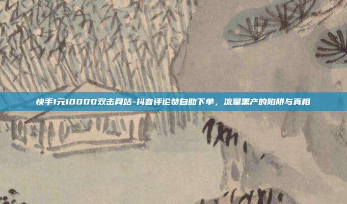 快手1元10000双击网站-抖音评论赞自助下单，流量黑产的陷阱与真相