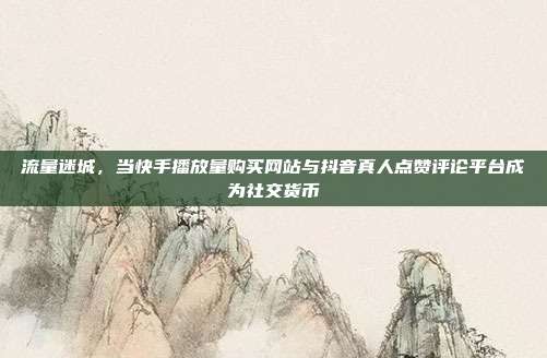 流量迷城，当快手播放量购买网站与抖音真人点赞评论平台成为社交货币