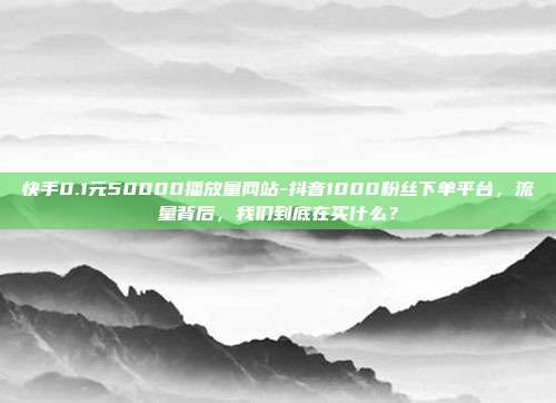 快手0.1元50000播放量网站-抖音1000粉丝下单平台,流量背后,我们到底在买什么?