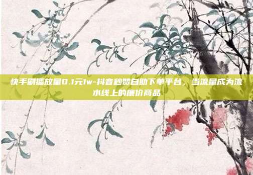 快手刷播放量0.1元1w-抖音秒赞自助下单平台,当流量成为流水线上的廉价商品