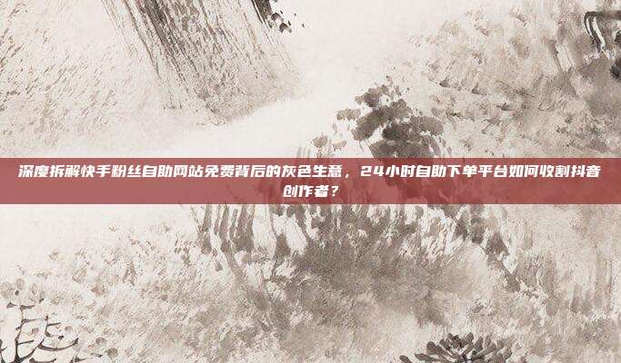 深度拆解快手粉丝自助网站免费背后的灰色生意，24小时自助下单平台如何收割抖音创作者？