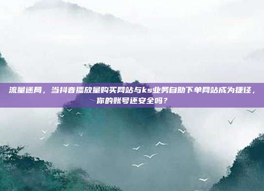 流量迷局，当抖音播放量购买网站与ks业务自助下单网站成为捷径，你的账号还安全吗？