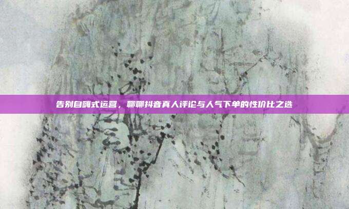 告别自嗨式运营，聊聊抖音真人评论与人气下单的性价比之选