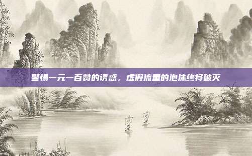 警惕一元一百赞的诱惑,虚假流量的泡沫终将破灭