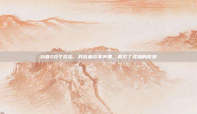 抖音20个双击,我在廉价掌声里,看见了孤独的形状