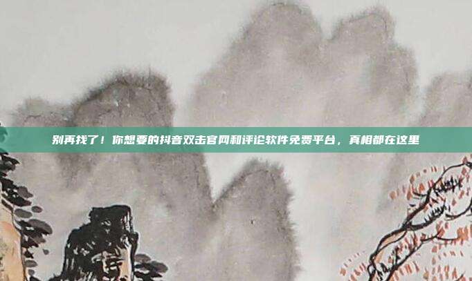 别再找了！你想要的抖音双击官网和评论软件免费平台，真相都在这里