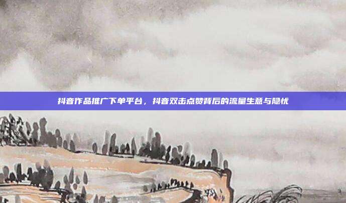 抖音作品推广下单平台，抖音双击点赞背后的流量生意与隐忧