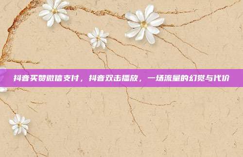抖音买赞微信支付，抖音双击播放，一场流量的幻觉与代价
