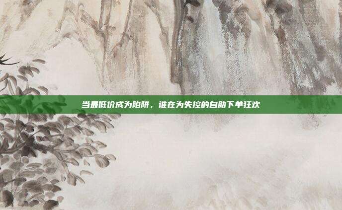 当最低价成为陷阱，谁在为失控的自助下单狂欢