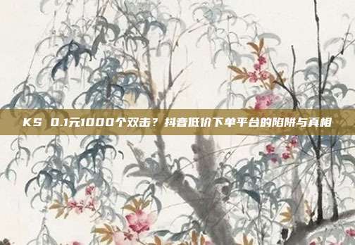 KS 0.1元1000个双击?抖音低价下单平台的陷阱与真相