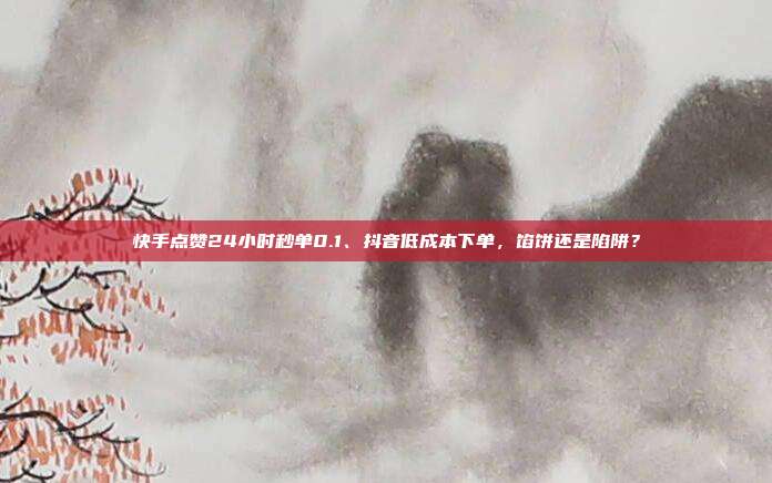 快手点赞24小时秒单0.1、抖音低成本下单，馅饼还是陷阱？