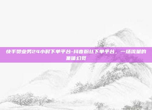 快手赞业务24小时下单平台-抖音粉丝下单平台,一场流量的集体幻觉