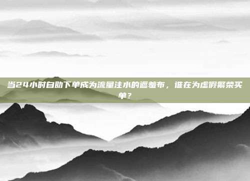 当24小时自助下单成为流量注水的遮羞布,谁在为虚假繁荣买单?