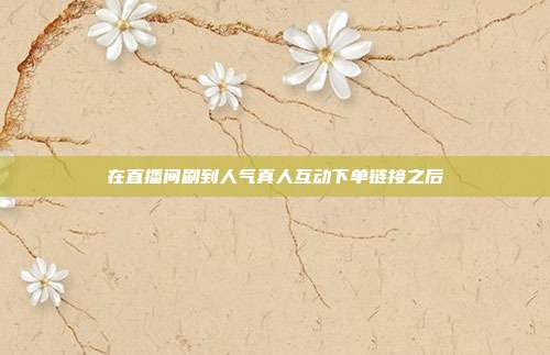 在直播间刷到人气真人互动下单链接之后