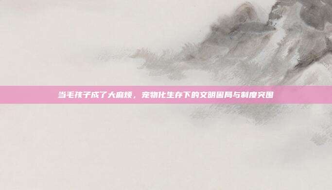 当毛孩子成了大麻烦,宠物化生存下的文明困局与制度突围