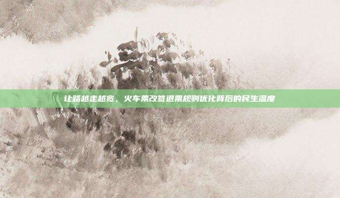 让路越走越宽,火车票改签退票规则优化背后的民生温度