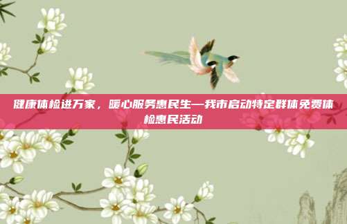 健康体检进万家,暖心服务惠民生—我市启动特定群体免费体检惠民活动