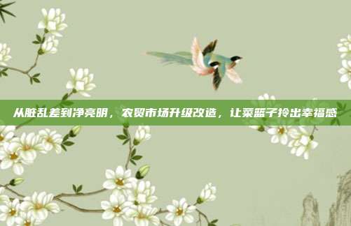 从脏乱差到净亮明，农贸市场升级改造，让菜篮子拎出幸福感