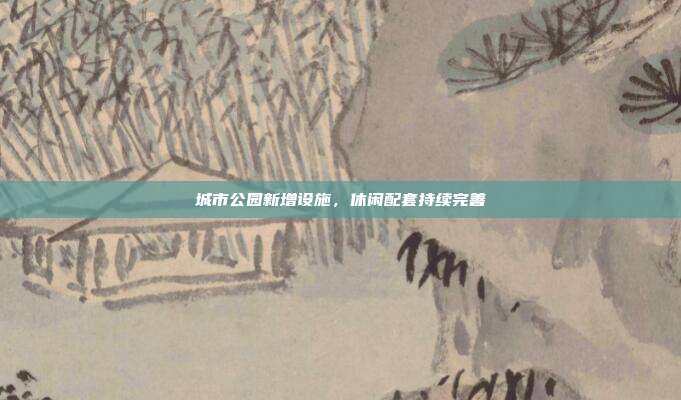 城市公园新增设施，休闲配套持续完善
