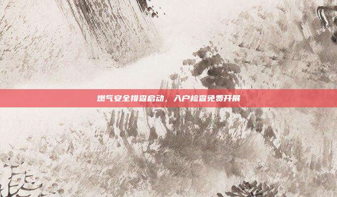 燃气安全排查启动,入户检查免费开展