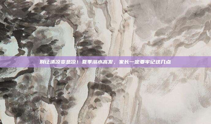 别让清凉变悲凉！夏季溺水高发，家长一定要牢记这几点