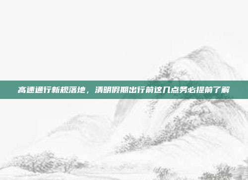 高速通行新规落地,清明假期出行前这几点务必提前了解